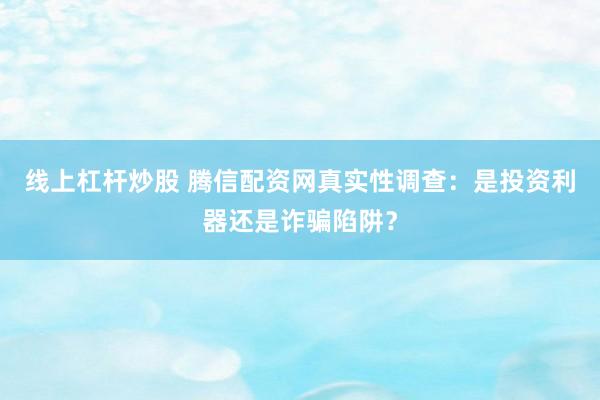线上杠杆炒股 腾信配资网真实性调查：是投资利器还是诈骗陷阱？