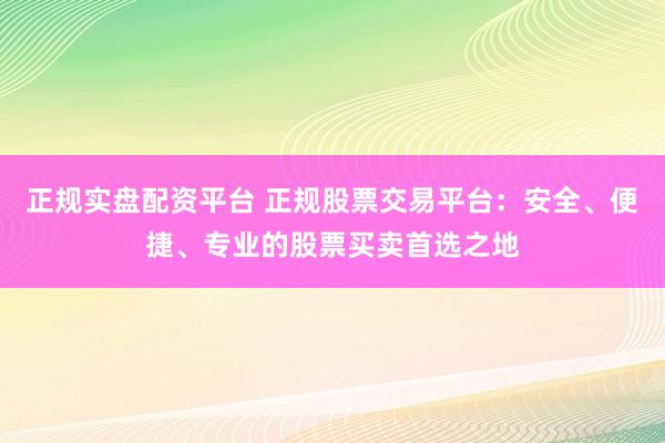 正规实盘配资平台 正规股票交易平台：安全、便捷、专业的股票买卖首选之地