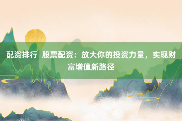 配资排行  股票配资：放大你的投资力量，实现财富增值新路径