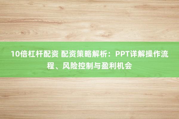 10倍杠杆配资 配资策略解析：PPT详解操作流程、风险控制与盈利机会