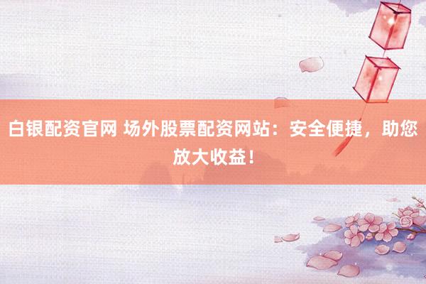 白银配资官网 场外股票配资网站：安全便捷，助您放大收益！