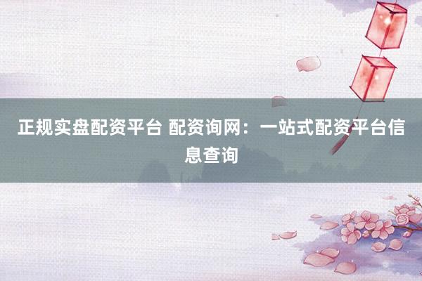 正规实盘配资平台 配资询网：一站式配资平台信息查询