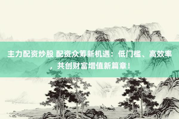 主力配资炒股 配资众筹新机遇：低门槛、高效率，共创财富增值新篇章！