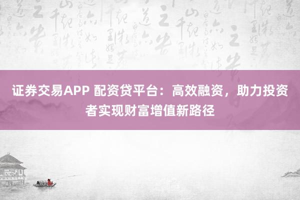 证券交易APP 配资贷平台：高效融资，助力投资者实现财富增值新路径