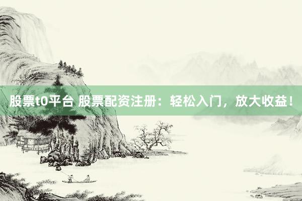 股票t0平台 股票配资注册：轻松入门，放大收益！