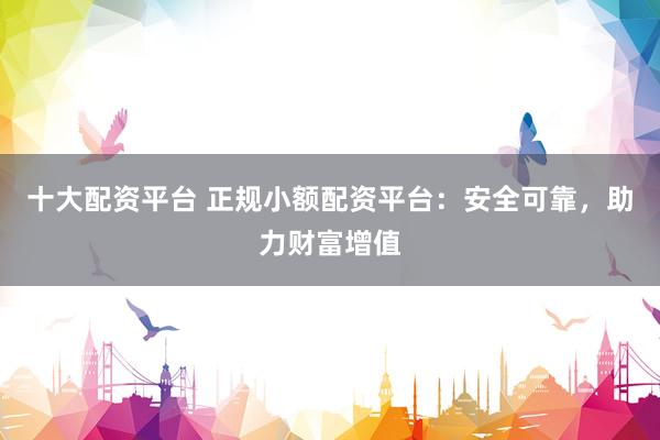十大配资平台 正规小额配资平台：安全可靠，助力财富增值