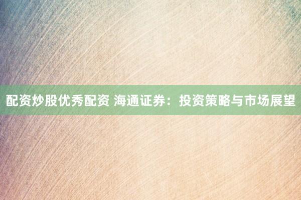 配资炒股优秀配资 海通证券：投资策略与市场展望