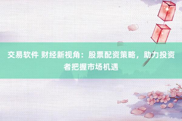 交易软件 财经新视角：股票配资策略，助力投资者把握市场机遇