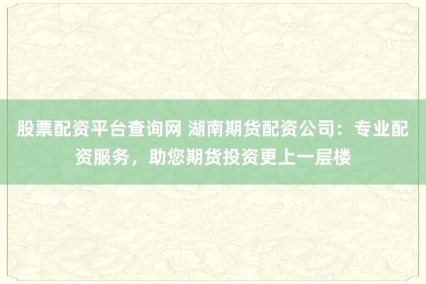 股票配资平台查询网 湖南期货配资公司：专业配资服务，助您期货投资更上一层楼