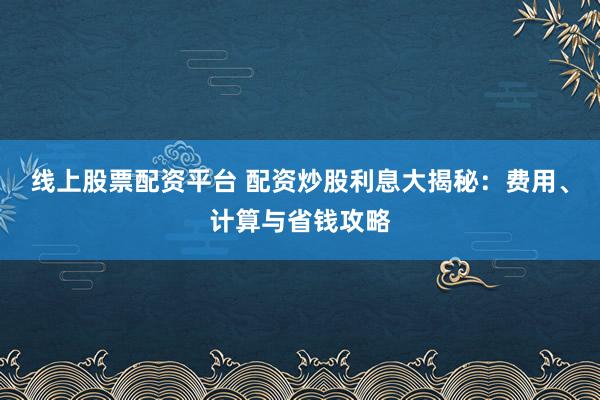 线上股票配资平台 配资炒股利息大揭秘：费用、计算与省钱攻略