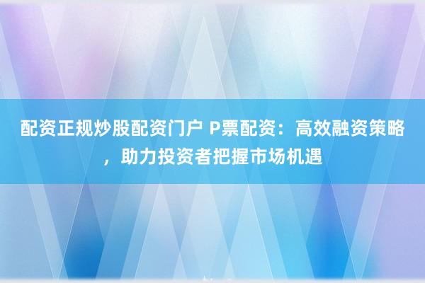 配资正规炒股配资门户 P票配资：高效融资策略，助力投资者把握市场机遇