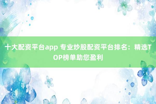 十大配资平台app 专业炒股配资平台排名：精选TOP榜单助您盈利