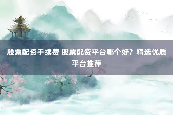 股票配资手续费 股票配资平台哪个好？精选优质平台推荐