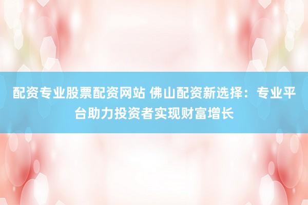 配资专业股票配资网站 佛山配资新选择：专业平台助力投资者实现财富增长
