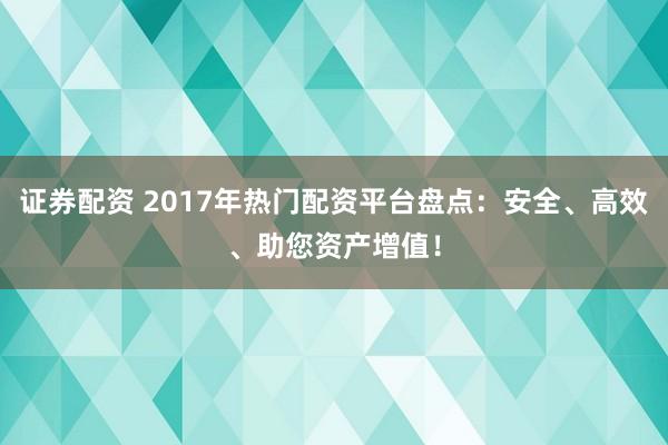 证券配资 2017年热门配资平台盘点：安全、高效、助您资产增值！