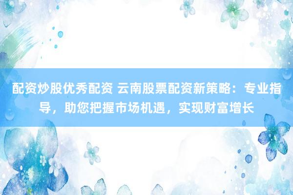 配资炒股优秀配资 云南股票配资新策略：专业指导，助您把握市场机遇，实现财富增长