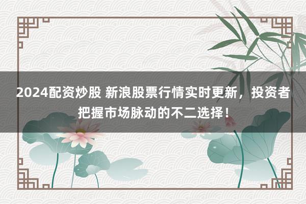 2024配资炒股 新浪股票行情实时更新，投资者把握市场脉动的不二选择！