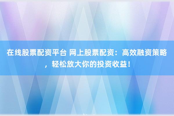 在线股票配资平台 网上股票配资：高效融资策略，轻松放大你的投资收益！