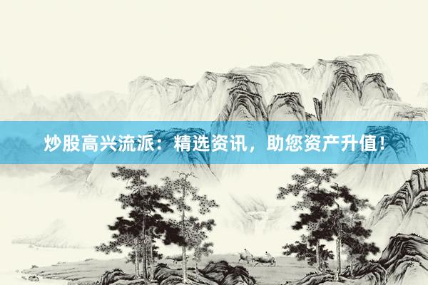 炒股高兴流派：精选资讯，助您资产升值！