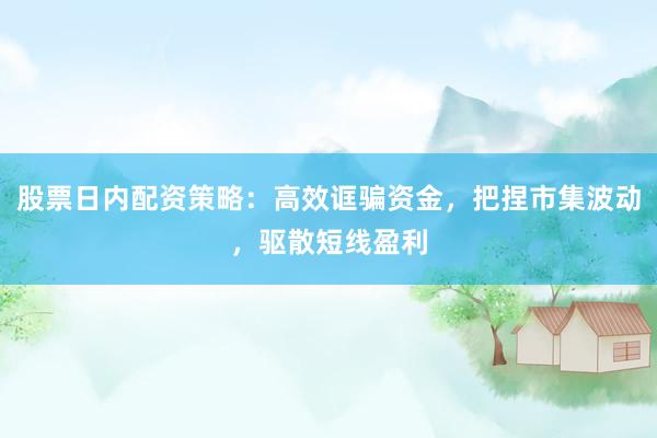 股票日内配资策略：高效诓骗资金，把捏市集波动，驱散短线盈利