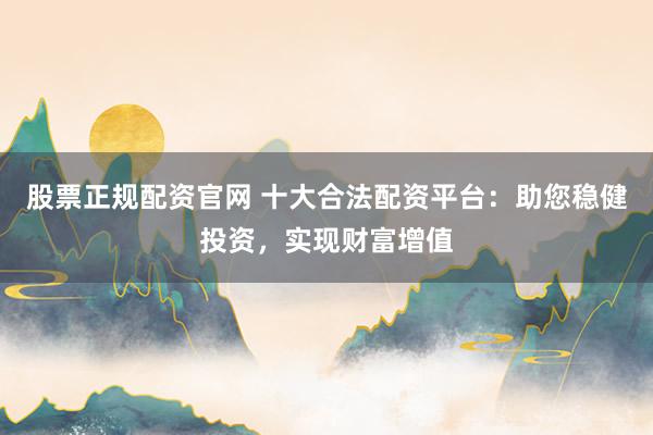 股票正规配资官网 十大合法配资平台：助您稳健投资，实现财富增值