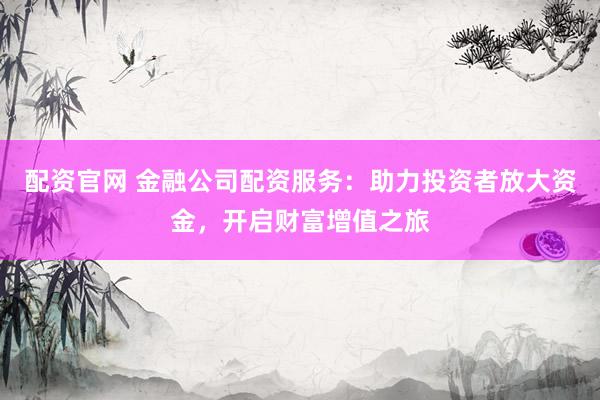 配资官网 金融公司配资服务：助力投资者放大资金，开启财富增值之旅