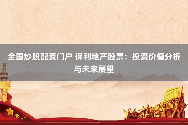 全国炒股配资门户 保利地产股票：投资价值分析与未来展望
