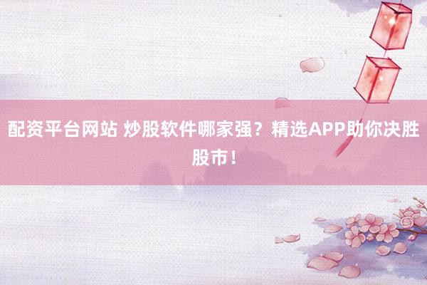 配资平台网站 炒股软件哪家强？精选APP助你决胜股市！