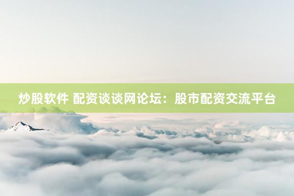 炒股软件 配资谈谈网论坛：股市配资交流平台