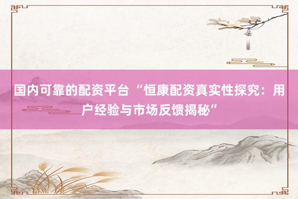 国内可靠的配资平台 “恒康配资真实性探究：用户经验与市场反馈揭秘”