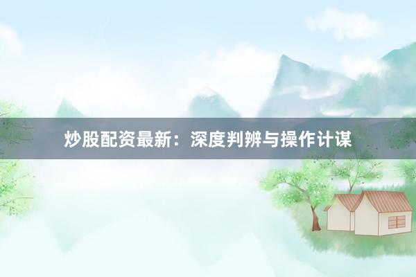 炒股配资最新：深度判辨与操作计谋