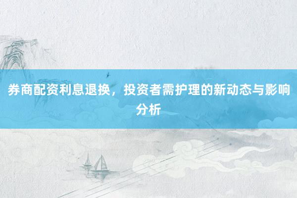 券商配资利息退换，投资者需护理的新动态与影响分析