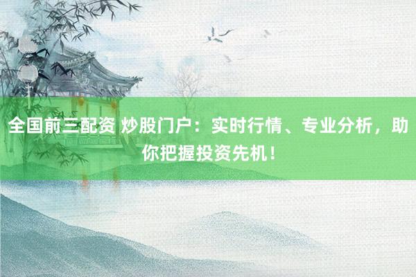 全国前三配资 炒股门户：实时行情、专业分析，助你把握投资先机！