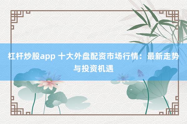 杠杆炒股app 十大外盘配资市场行情：最新走势与投资机遇