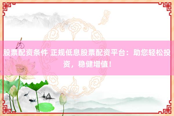 股票配资条件 正规低息股票配资平台：助您轻松投资，稳健增值！