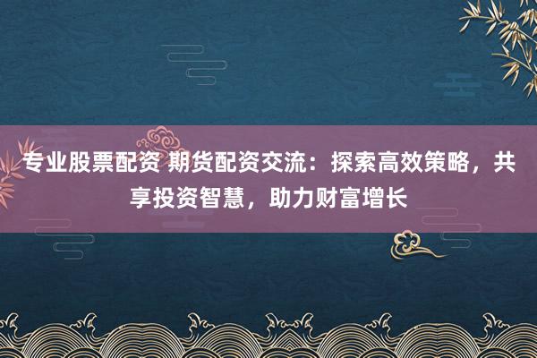 专业股票配资 期货配资交流：探索高效策略，共享投资智慧，助力财富增长