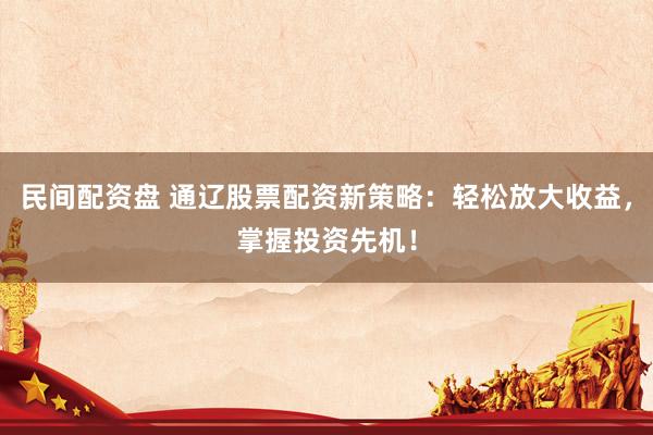 民间配资盘 通辽股票配资新策略：轻松放大收益，掌握投资先机！