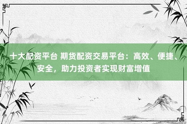 十大配资平台 期货配资交易平台：高效、便捷、安全，助力投资者实现财富增值