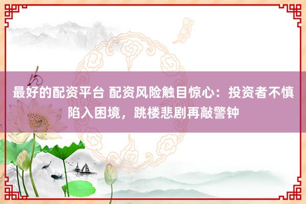 最好的配资平台 配资风险触目惊心：投资者不慎陷入困境，跳楼悲剧再敲警钟