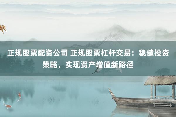 正规股票配资公司 正规股票杠杆交易：稳健投资策略，实现资产增值新路径