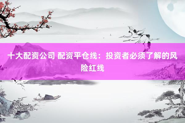 十大配资公司 配资平仓线：投资者必须了解的风险红线