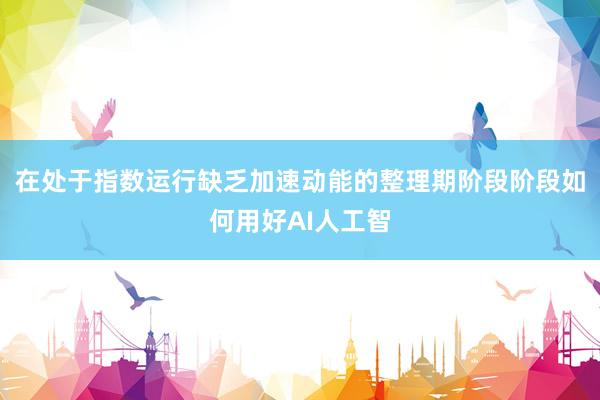 在处于指数运行缺乏加速动能的整理期阶段阶段如何用好AI人工智