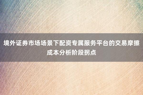境外证券市场场景下配资专属服务平台的交易摩擦成本分析阶段拐点