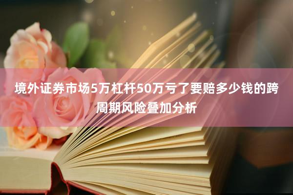 境外证券市场5万杠杆50万亏了要赔多少钱的跨周期风险叠加分析