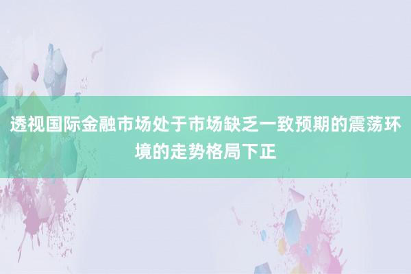 透视国际金融市场处于市场缺乏一致预期的震荡环境的走势格局下正
