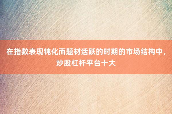 在指数表现钝化而题材活跃的时期的市场结构中，炒股杠杆平台十大
