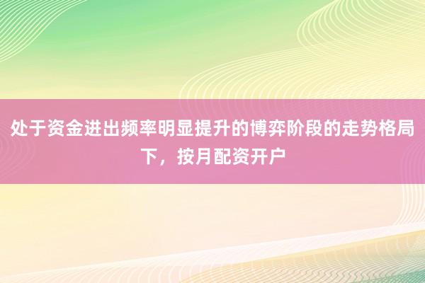 处于资金进出频率明显提升的博弈阶段的走势格局下，按月配资开户