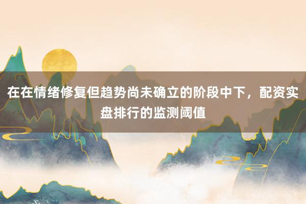 在在情绪修复但趋势尚未确立的阶段中下，配资实盘排行的监测阈值