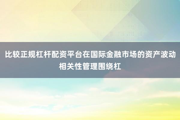 比较正规杠杆配资平台在国际金融市场的资产波动相关性管理围绕杠