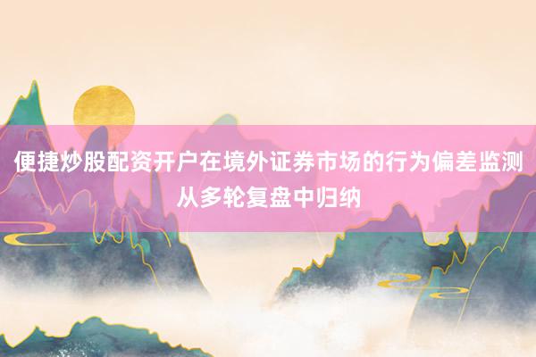 便捷炒股配资开户在境外证券市场的行为偏差监测从多轮复盘中归纳